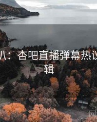 独家深扒：杏吧直播弹幕热议热度逻辑