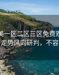 精品欧美一区二区三区免费观看详尽评分走势风向研判，不容错过