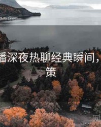 杏吧直播深夜热聊经典瞬间，助你决策