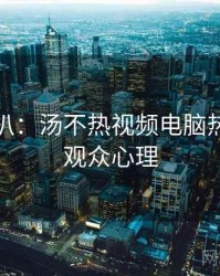 独家深扒：汤不热视频电脑热门标签观众心理