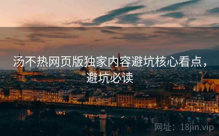 汤不热网页版独家内容避坑核心看点，避坑必读