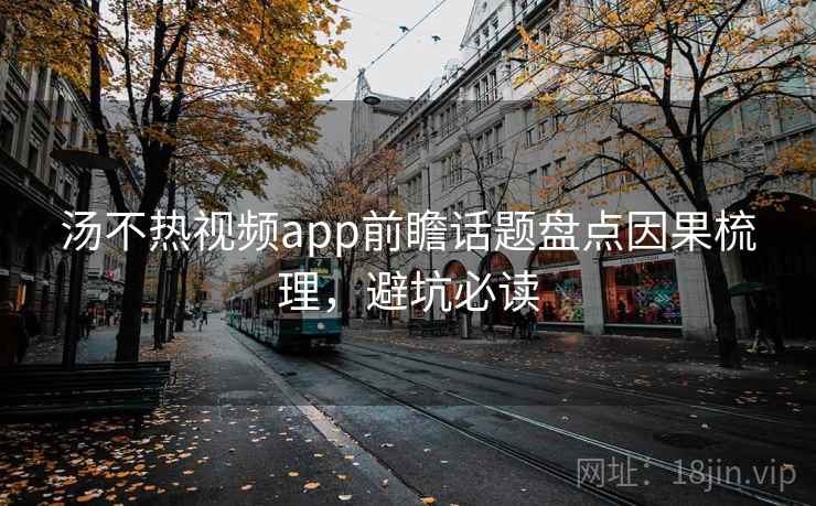 汤不热视频app前瞻话题盘点因果梳理，避坑必读