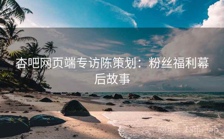 杏吧网页端专访陈策划：粉丝福利幕后故事
