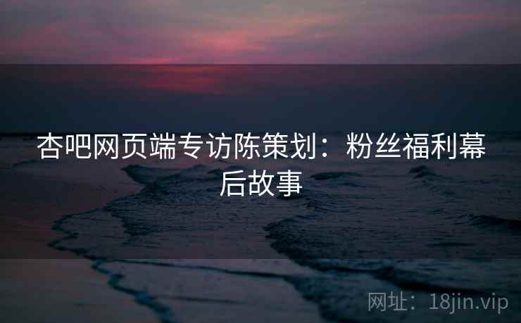 杏吧网页端专访陈策划：粉丝福利幕后故事