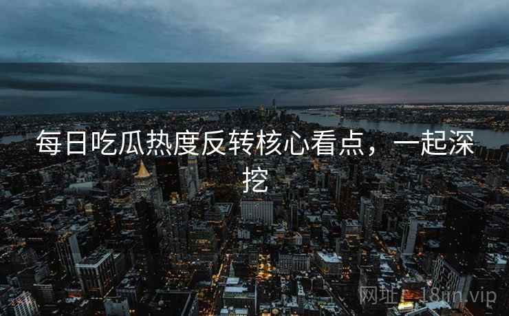 每日吃瓜热度反转核心看点，一起深挖