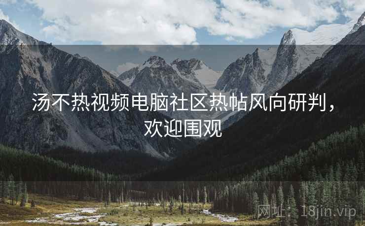 汤不热视频电脑社区热帖风向研判，欢迎围观