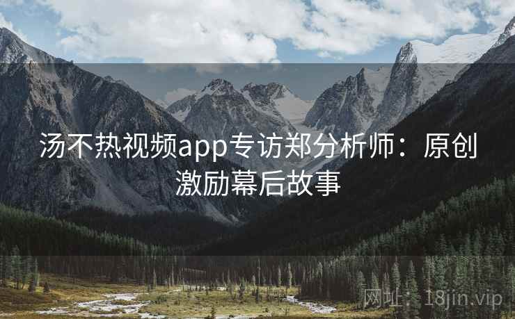 汤不热视频app专访郑分析师：原创激励幕后故事