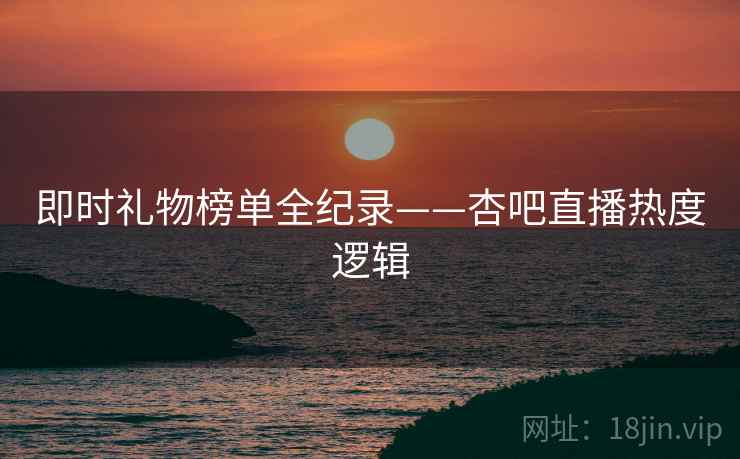 即时礼物榜单全纪录——杏吧直播热度逻辑