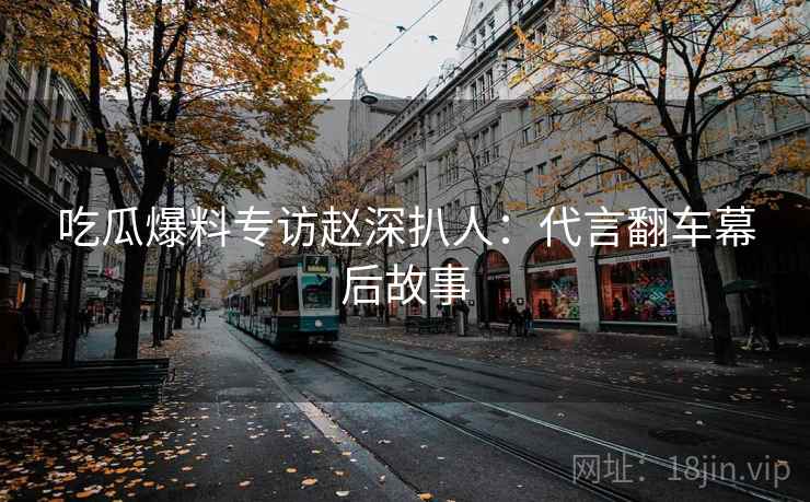 吃瓜爆料专访赵深扒人：代言翻车幕后故事