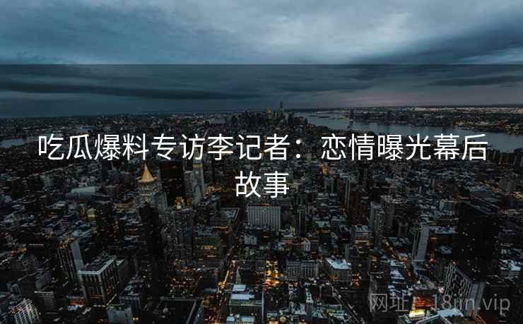 吃瓜爆料专访李记者：恋情曝光幕后故事