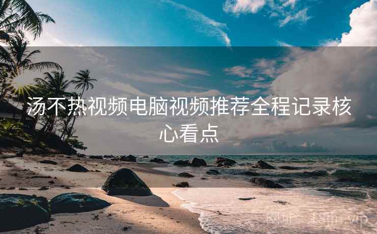 汤不热视频电脑视频推荐全程记录核心看点