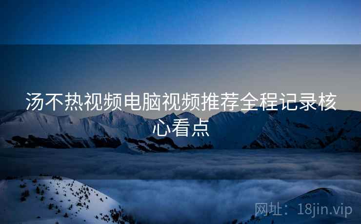 汤不热视频电脑视频推荐全程记录核心看点