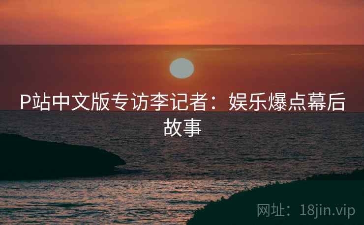 P站中文版专访李记者：娱乐爆点幕后故事