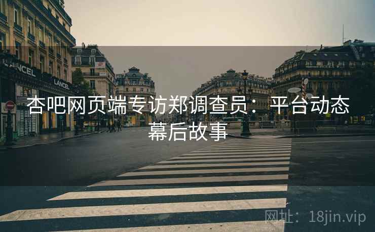 杏吧网页端专访郑调查员：平台动态幕后故事