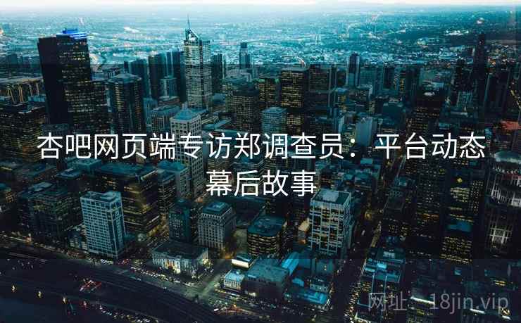 杏吧网页端专访郑调查员：平台动态幕后故事