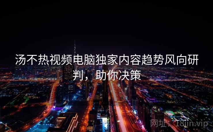 汤不热视频电脑独家内容趋势风向研判,助你决策 汤不热视频电脑独家内容趋势风向研判,助你决策