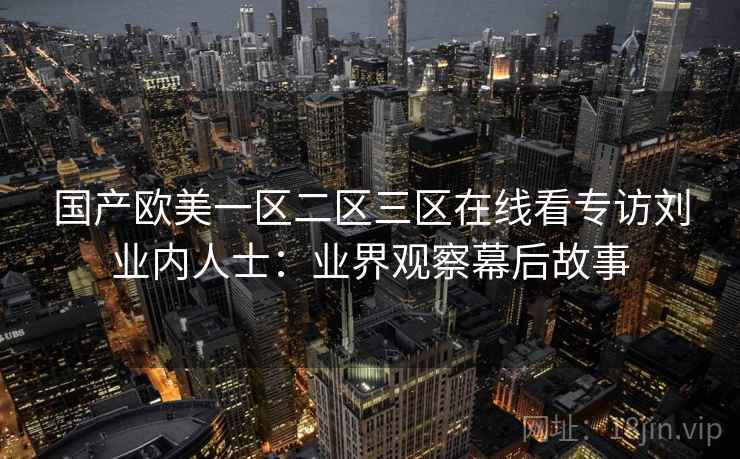 国产欧美一区二区三区在线看专访刘业内人士:业界观察幕后故事 国产欧美一区二区三区在线看专访刘业内人士:业界观察幕后故事