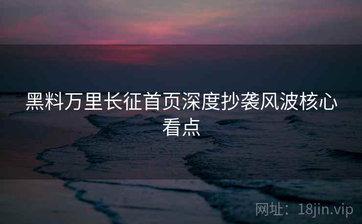 黑料万里长征首页深度抄袭风波核心看点 黑料万里长征首页深度抄袭风波核心看点
