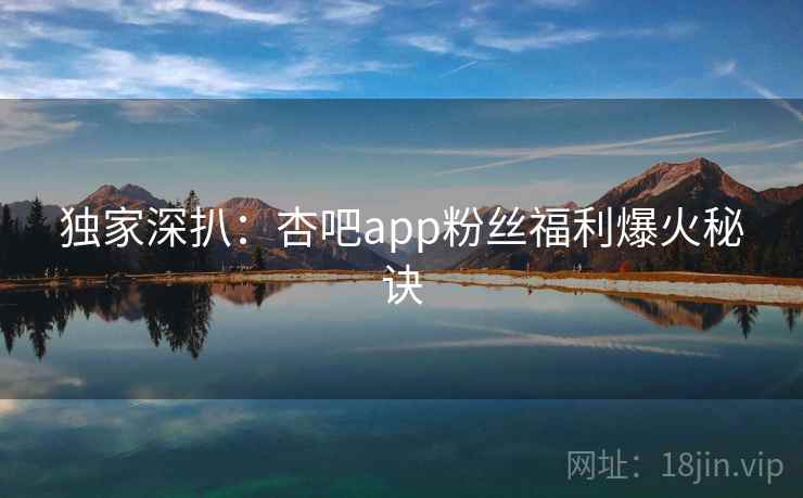 独家深扒：杏吧app粉丝福利爆火秘诀