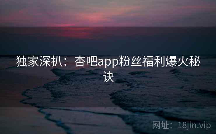 独家深扒：杏吧app粉丝福利爆火秘诀